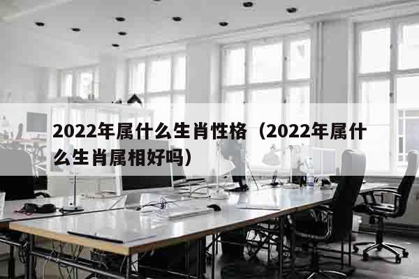 2022年属什么生肖性格（2022年属什么生肖属相好吗）