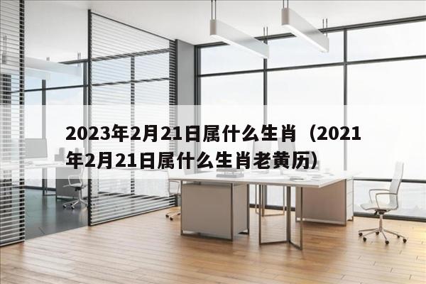 2023年2月21日属什么生肖（2021年2月21日属什么生肖老黄历）