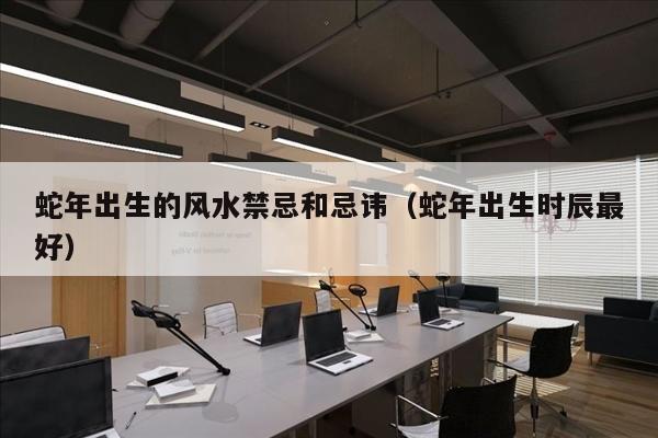 蛇年出生的风水禁忌和忌讳（蛇年出生时辰最好）