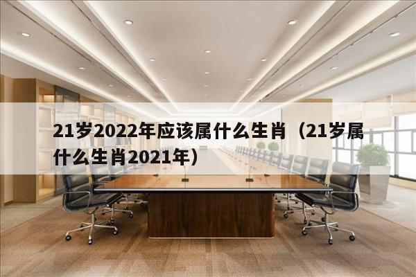 21岁2022年应该属什么生肖（21岁属什么生肖2021年）