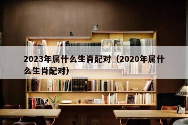 2023年属什么生肖配对（2020年属什么生肖配对）