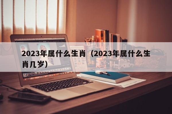 2023年属什么生肖（2023年属什么生肖几岁）