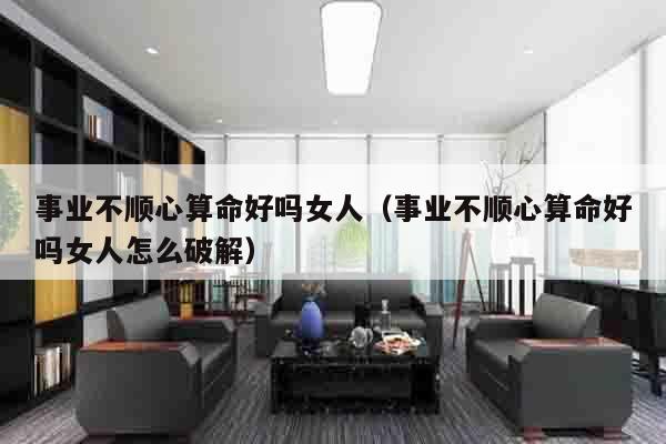 事业不顺心算命好吗女人（事业不顺心算命好吗女人怎么破解）