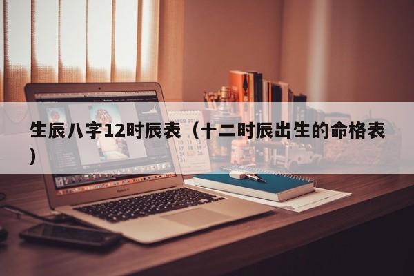 生辰八字12时辰表（十二时辰出生的命格表）