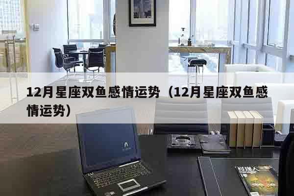 12月星座双鱼感情运势（12月星座双鱼感情运势）
