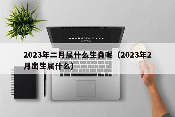 2023年二月属什么生肖呢（2023年2月出生属什么）