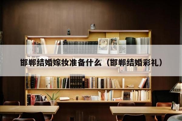 邯郸结婚嫁妆准备什么（邯郸结婚彩礼）