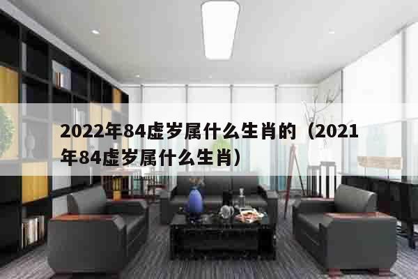 2022年84虚岁属什么生肖的（2021年84虚岁属什么生肖）