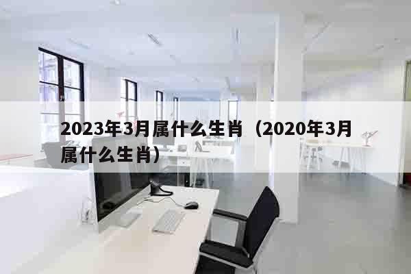 2023年3月属什么生肖（2020年3月属什么生肖）