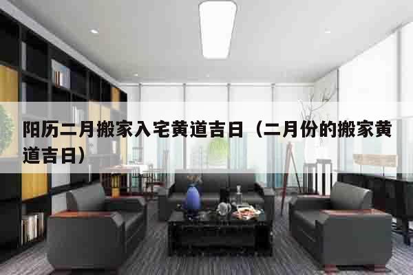 阳历二月搬家入宅黄道吉日（二月份的搬家黄道吉日）