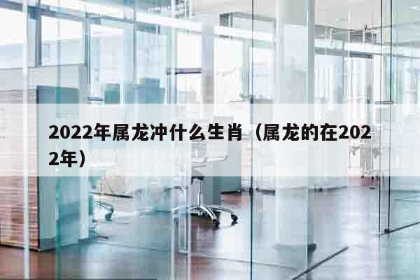 2022年属龙冲什么生肖（属龙的在2022年）