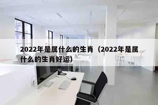 2022年是属什么的生肖（2022年是属什么的生肖好运）