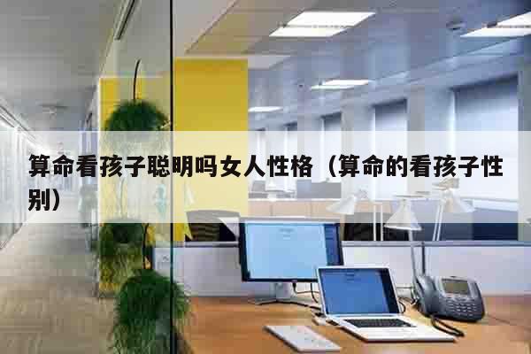算命看孩子聪明吗女人性格（算命的看孩子性别）