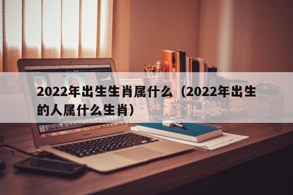2022年出生生肖属什么（2022年出生的人属什么生肖）