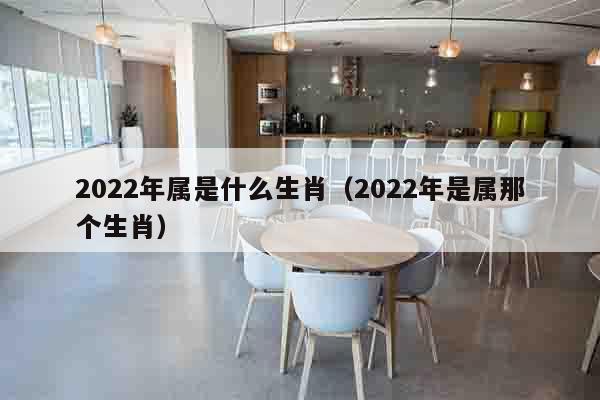 2022年属是什么生肖（2022年是属那个生肖）