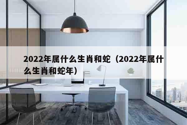 2022年属什么生肖和蛇（2022年属什么生肖和蛇年）