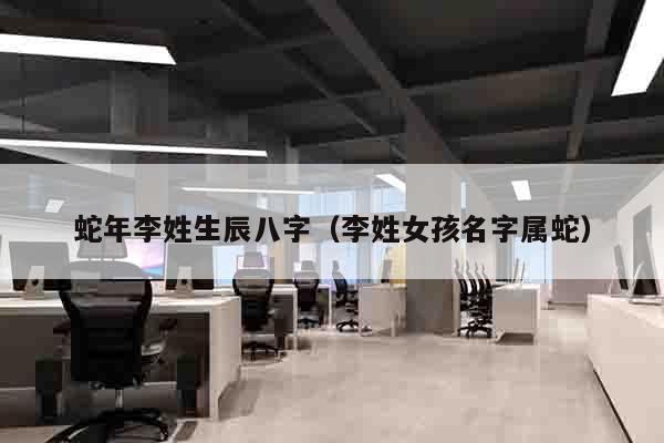 蛇年李姓生辰八字（李姓女孩名字属蛇）
