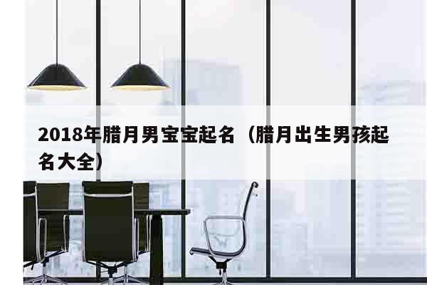 2018年腊月男宝宝起名（腊月出生男孩起名大全）