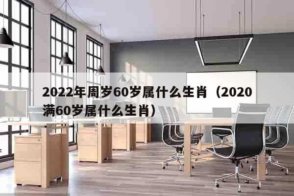 2022年周岁60岁属什么生肖（2020满60岁属什么生肖）