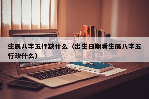 生辰八字五行缺什么（出生日期看生辰八字五行缺什么）