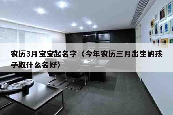 农历3月宝宝起名字（今年农历三月出生的孩子取什么名好）