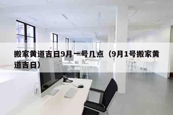 搬家黄道吉日9月一号几点（9月1号搬家黄道吉日）