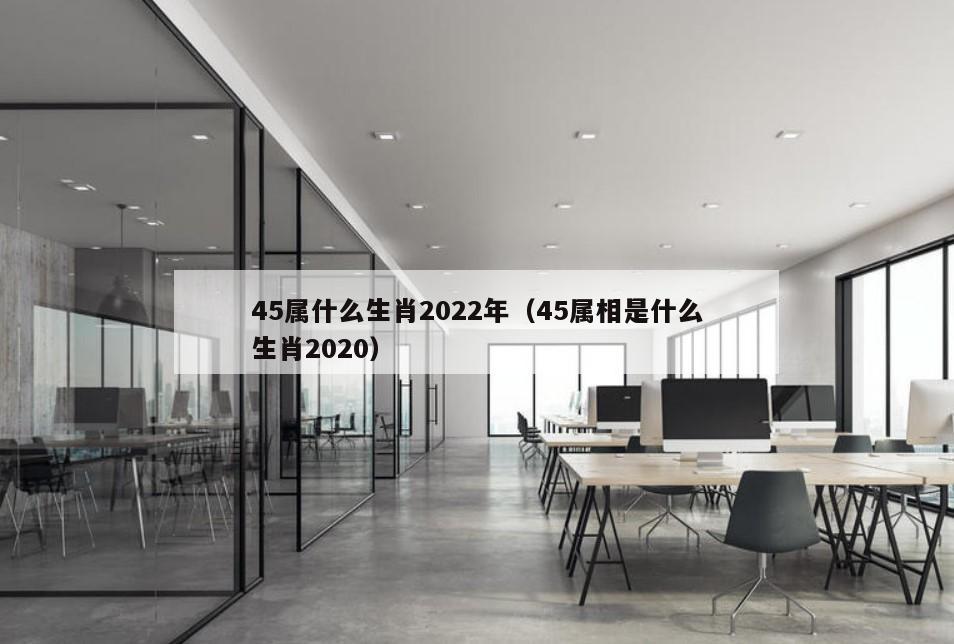 45属什么生肖2022年（45属相是什么生肖2020）