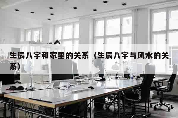 生辰八字和家里的关系（生辰八字与风水的关系）