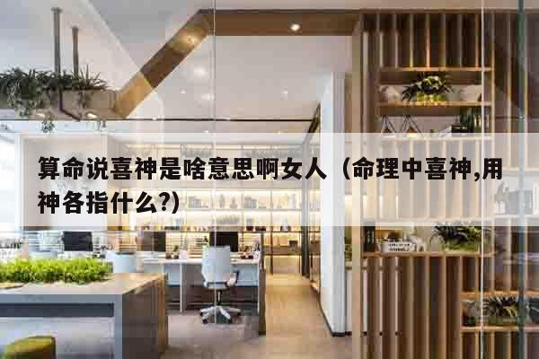 算命说喜神是啥意思啊女人（命理中喜神,用神各指什么?）