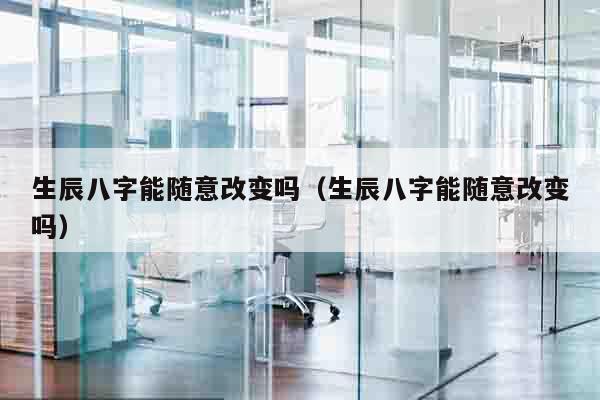 生辰八字能随意改变吗（生辰八字能随意改变吗）