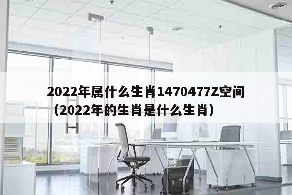 2022年属什么生肖1470477Z空间（2022年的生肖是什么生肖）