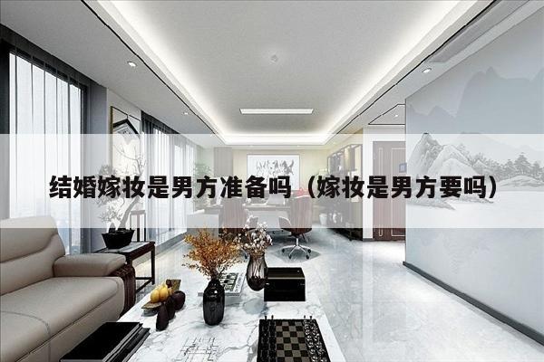 结婚嫁妆是男方准备吗（嫁妆是男方要吗）