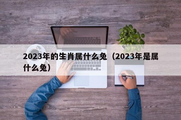 2023年的生肖属什么兔（2023年是属什么兔）