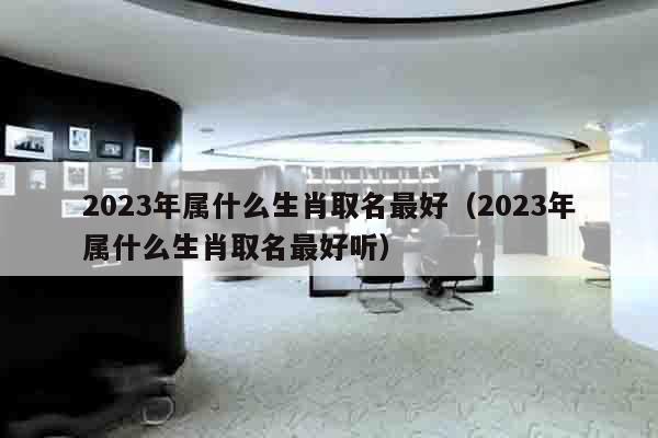 2023年属什么生肖取名最好（2023年属什么生肖取名最好听）