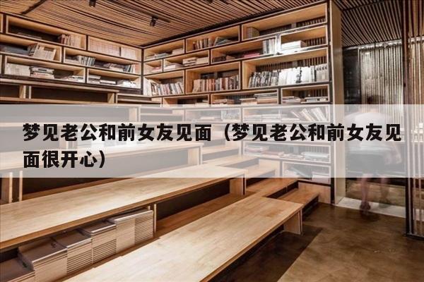 梦见老公和前女友见面（梦见老公和前女友见面很开心）