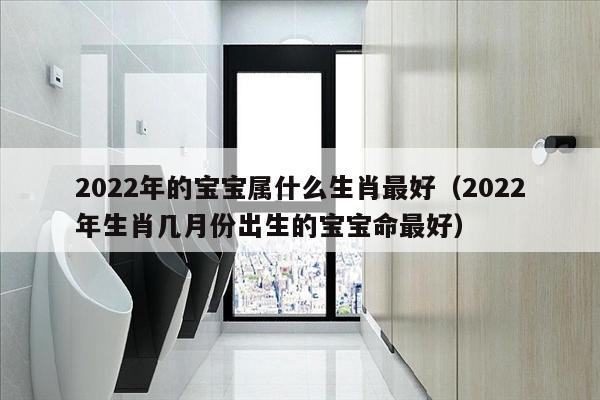 2022年的宝宝属什么生肖最好（2022年生肖几月份出生的宝宝命最好）