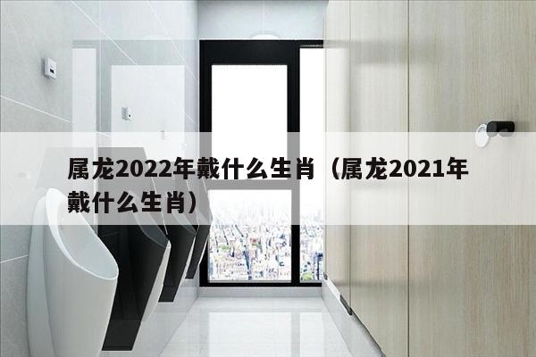 属龙2022年戴什么生肖（属龙2021年戴什么生肖）