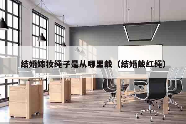 结婚嫁妆绳子是从哪里戴（结婚戴红绳）