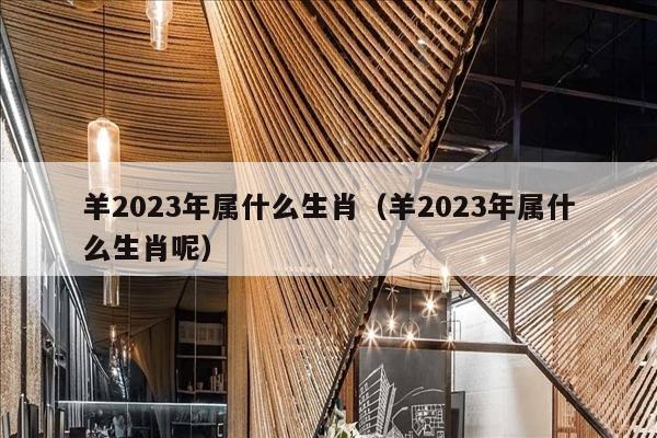 羊2023年属什么生肖（羊2023年属什么生肖呢）