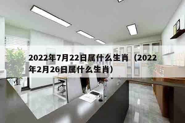 2022年7月22日属什么生肖（2022年2月26日属什么生肖）
