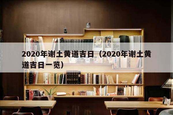 2020年谢土黄道吉日（2020年谢土黄道吉日一览）