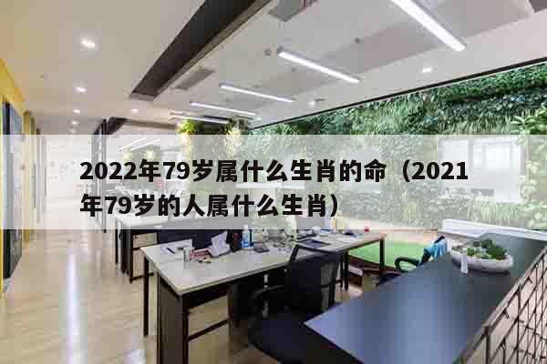 2022年79岁属什么生肖的命（2021年79岁的人属什么生肖）