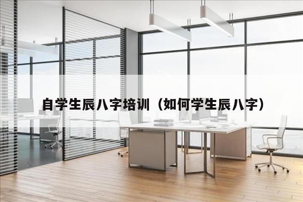 自学生辰八字培训（如何学生辰八字）