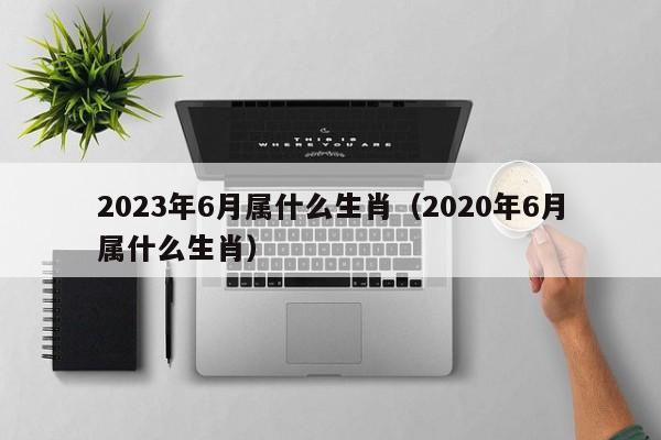 2023年6月属什么生肖（2020年6月属什么生肖）