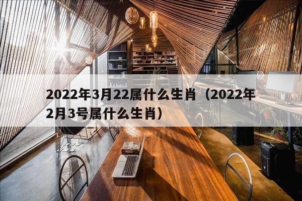 2022年3月22属什么生肖（2022年2月3号属什么生肖）