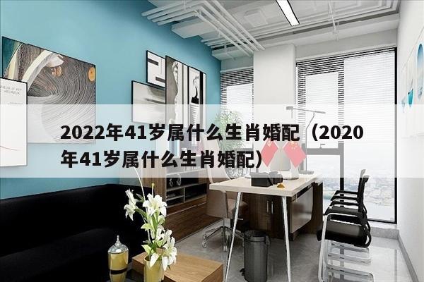 2022年41岁属什么生肖婚配（2020年41岁属什么生肖婚配）