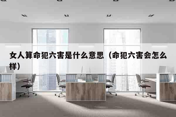 女人算命犯六害是什么意思（命犯六害会怎么样）