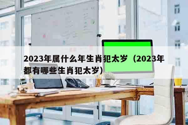 2023年属什么年生肖犯太岁（2023年都有哪些生肖犯太岁）