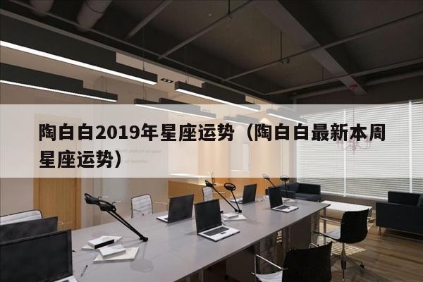 陶白白2019年星座运势（陶白白最新本周星座运势）