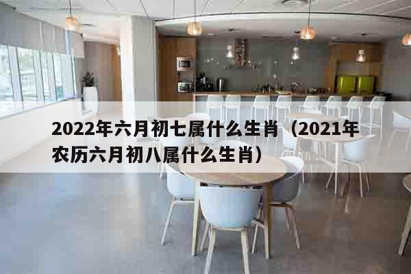 2022年六月初七属什么生肖（2021年农历六月初八属什么生肖）